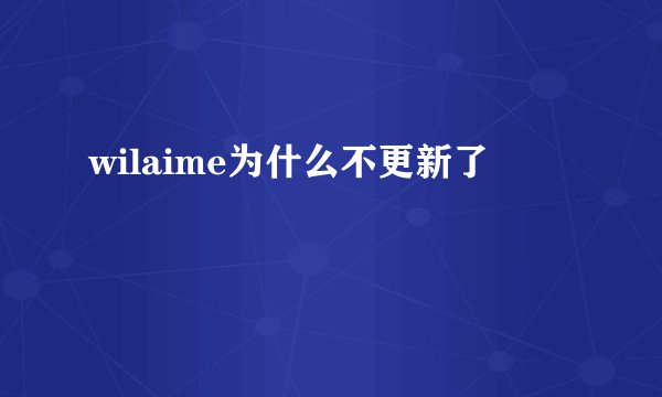 wilaime为什么不更新了