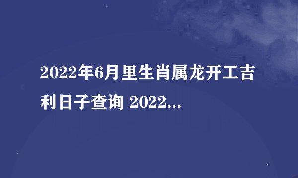 2022年6月里生肖属龙开工吉利日子查询 2022年6月里生肖属龙开工的良机日子查询