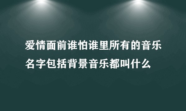 爱情面前谁怕谁里所有的音乐名字包括背景音乐都叫什么