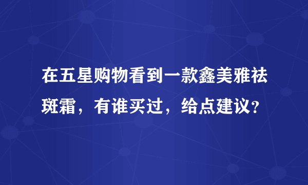 在五星购物看到一款鑫美雅祛斑霜，有谁买过，给点建议？