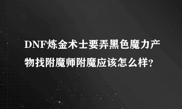 DNF炼金术士要弄黑色魔力产物找附魔师附魔应该怎么样？