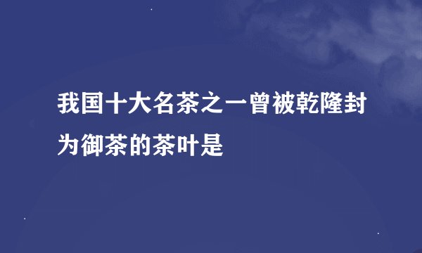我国十大名茶之一曾被乾隆封为御茶的茶叶是