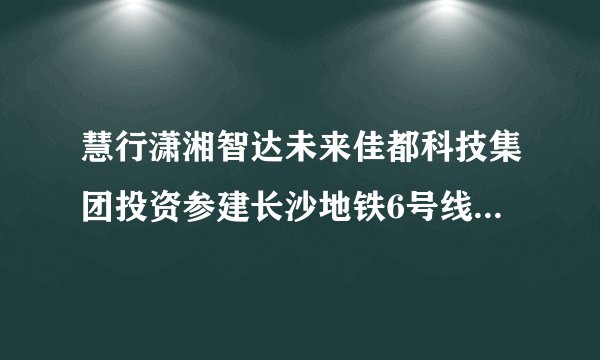 慧行潇湘智达未来佳都科技集团投资参建长沙地铁6号线正式开通运营