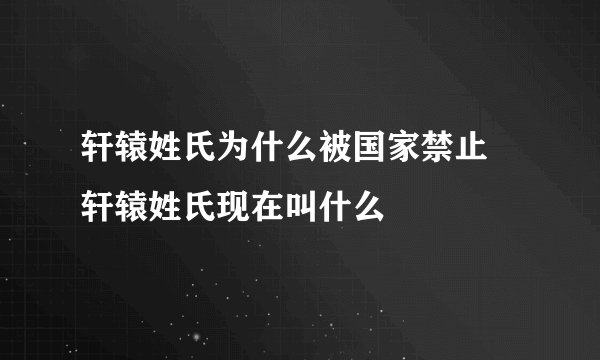 轩辕姓氏为什么被国家禁止 轩辕姓氏现在叫什么