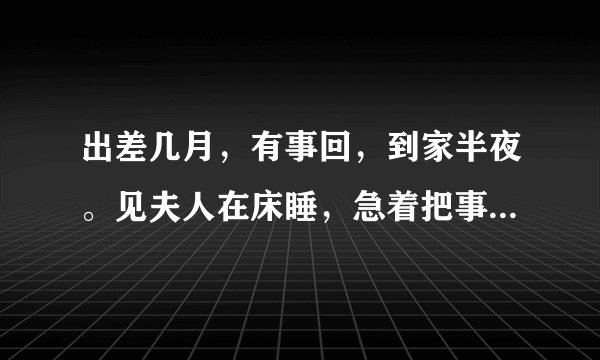 出差几月，有事回，到家半夜。见夫人在床睡，急着把事办百下后，见是姨妹，妹又要几次，放我明早回！