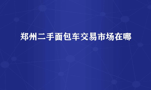 郑州二手面包车交易市场在哪