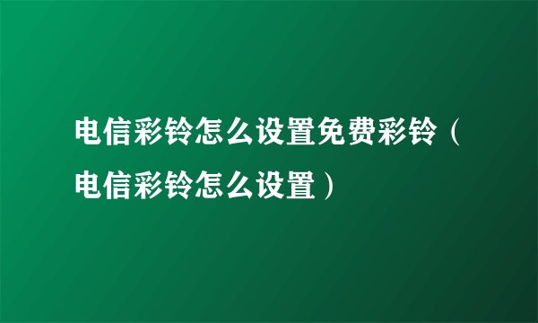 电信彩铃怎么设置免费彩铃（电信彩铃怎么设置）