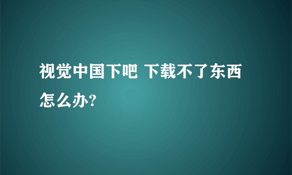 视觉中国下吧 下载不了东西 怎么办?