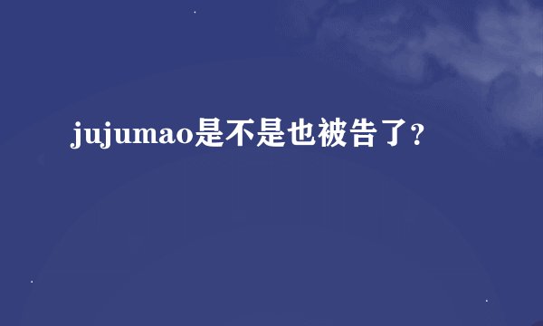 jujumao是不是也被告了？