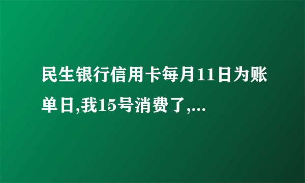 民生银行信用卡每月11日为账单日,我15号消费了,要什么时候还款？