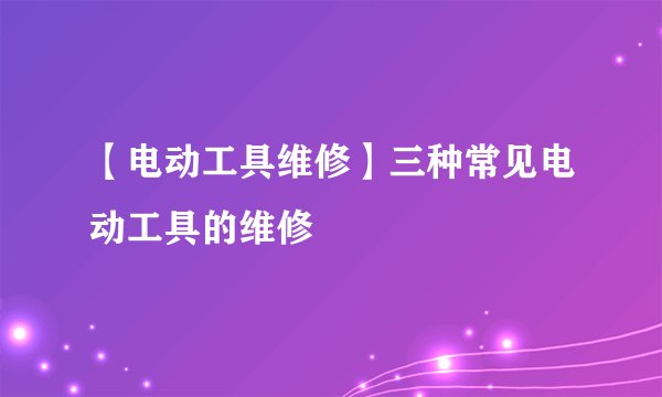 【电动工具维修】三种常见电动工具的维修