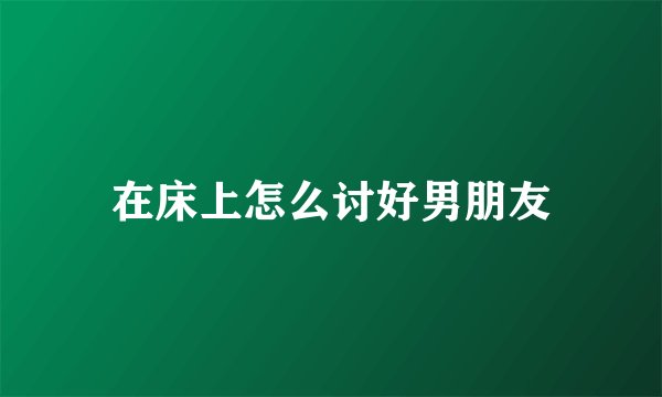 在床上怎么讨好男朋友