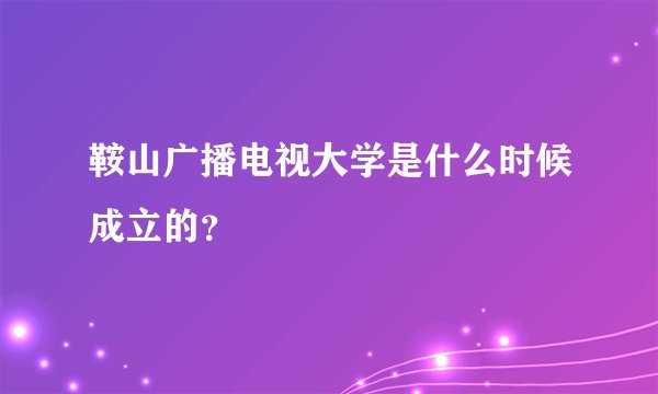鞍山广播电视大学是什么时候成立的？