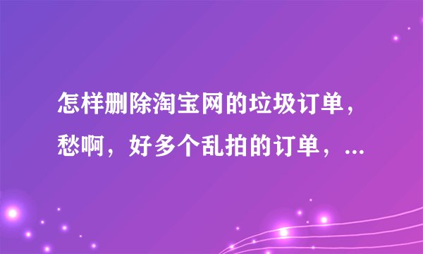 怎样删除淘宝网的垃圾订单，愁啊，好多个乱拍的订单，怎么删掉，谢谢！！！