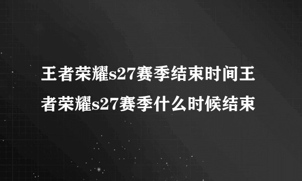 王者荣耀s27赛季结束时间王者荣耀s27赛季什么时候结束