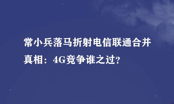 常小兵落马折射电信联通合并真相：4G竞争谁之过？