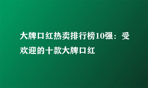大牌口红热卖排行榜10强：受欢迎的十款大牌口红