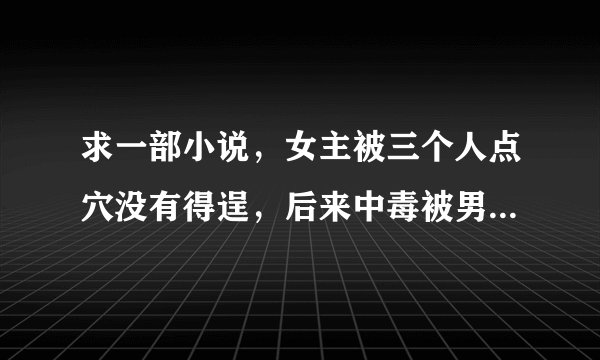 求一部小说，女主被三个人点穴没有得逞，后来中毒被男主送给反派解毒