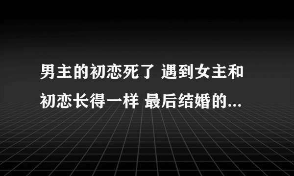 男主的初恋死了 遇到女主和初恋长得一样 最后结婚的时候女主的初恋回来了 是