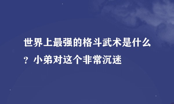 世界上最强的格斗武术是什么？小弟对这个非常沉迷