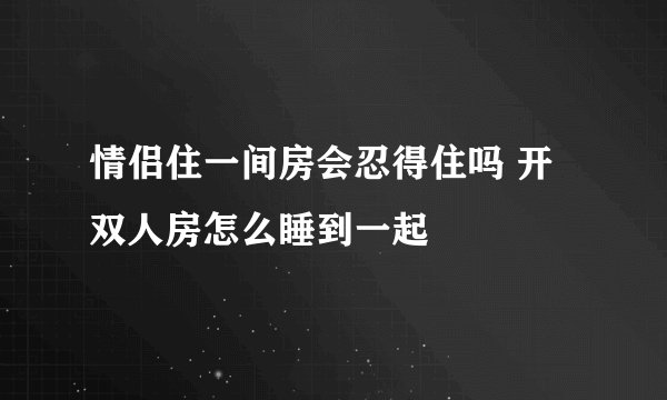 情侣住一间房会忍得住吗 开双人房怎么睡到一起