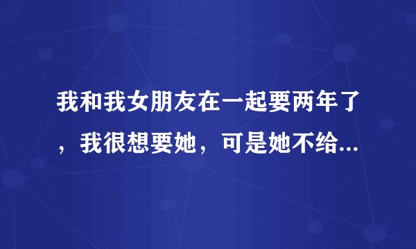 我和我女朋友在一起要两年了，我很想要她，可是她不给我，我真的很爱她，今天又在吵架，她说那不是她想...