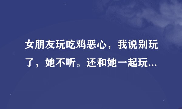 女朋友玩吃鸡恶心，我说别玩了，她不听。还和她一起玩的男网友说，这种话。我很难受。怎么办？