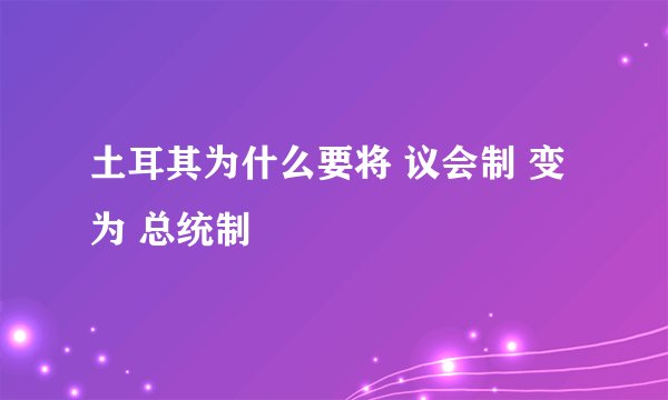 土耳其为什么要将 议会制 变为 总统制