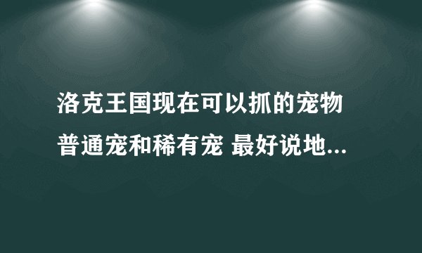 洛克王国现在可以抓的宠物 普通宠和稀有宠 最好说地点 稀有宠说时间和地点 好的有加分