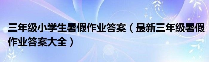 三年级小学生暑假作业答案最新三年级暑假作业答案大全