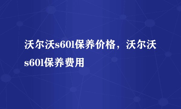 沃尔沃s60l保养价格，沃尔沃s60l保养费用