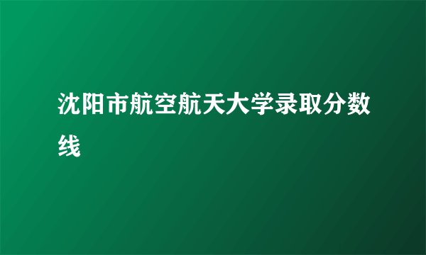 沈阳市航空航天大学录取分数线