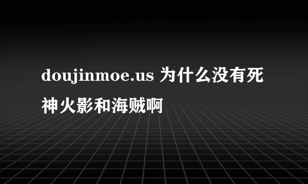 doujinmoe.us 为什么没有死神火影和海贼啊