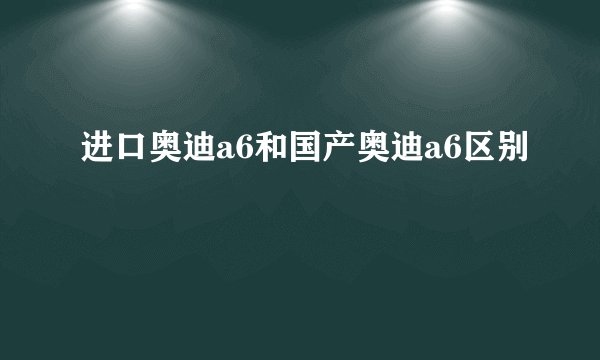 进口奥迪a6和国产奥迪a6区别