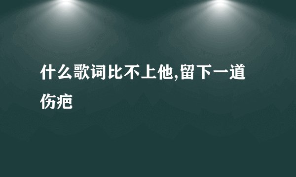 什么歌词比不上他,留下一道伤疤