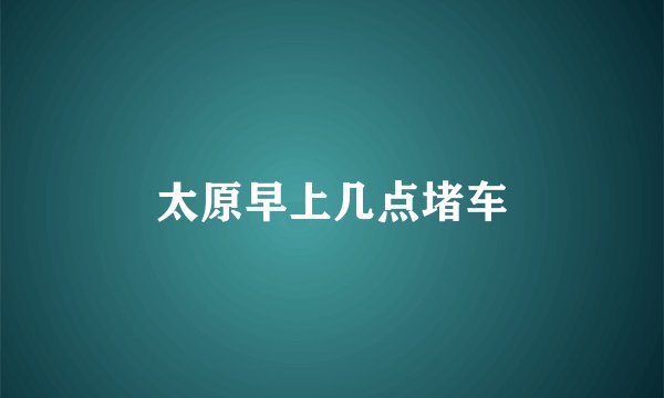 太原早上几点堵车