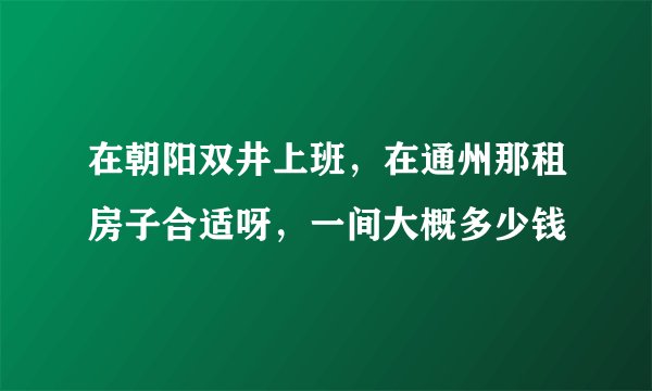 在朝阳双井上班，在通州那租房子合适呀，一间大概多少钱