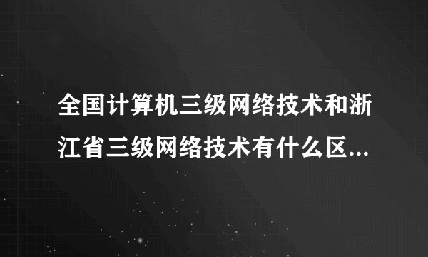 全国计算机三级网络技术和浙江省三级网络技术有什么区别？详细点。
