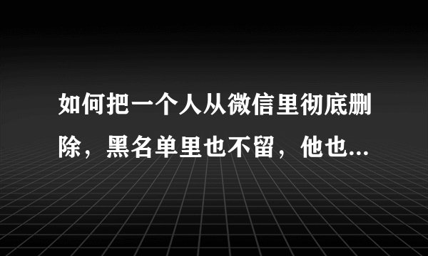 如何把一个人从微信里彻底删除，黑名单里也不留，他也找不到我，再也无法添加！