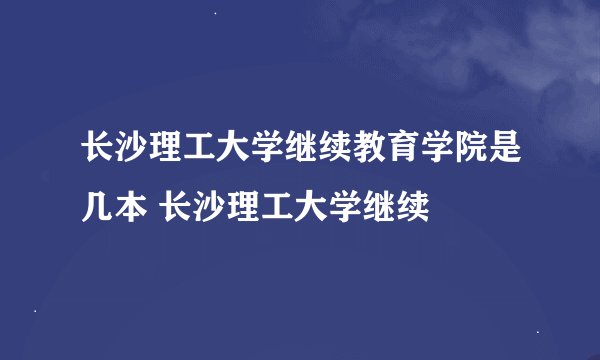 长沙理工大学继续教育学院是几本 长沙理工大学继续