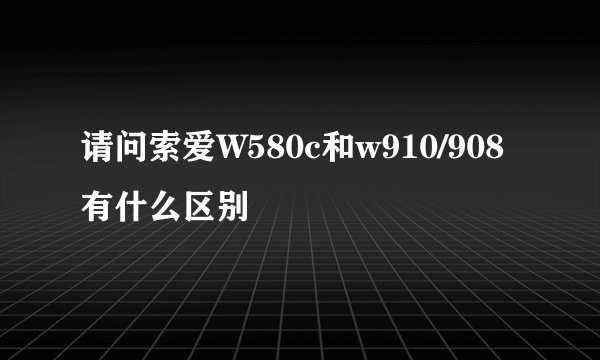 请问索爱W580c和w910/908有什么区别