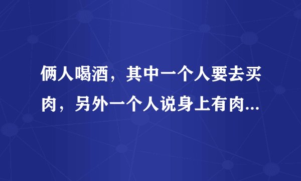 俩人喝酒，其中一个人要去买肉，另外一个人说身上有肉何必去买，然后割对方肉的成语