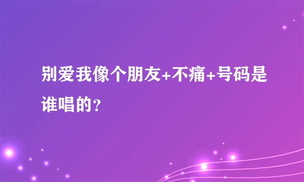 别爱我像个朋友+不痛+号码是谁唱的？
