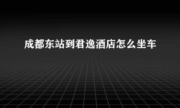 成都东站到君逸酒店怎么坐车
