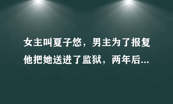 女主叫夏子悠，男主为了报复他把她送进了监狱，两年后女主得知了真相远离这个地方，带着她的两岁的女儿