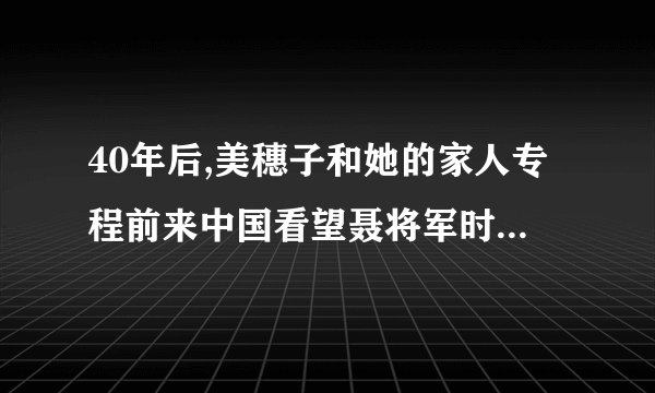 40年后,美穗子和她的家人专程前来中国看望聂将军时会说什么?做什么?请发挥想象写一段话。