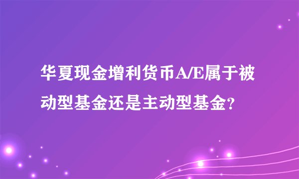 华夏现金增利货币A/E属于被动型基金还是主动型基金？