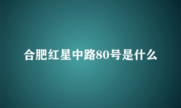 合肥红星中路80号是什么