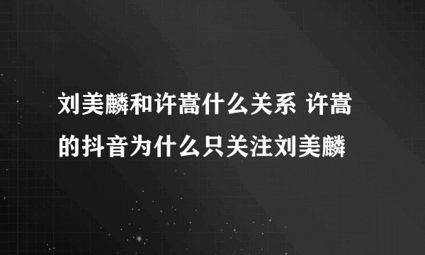 刘美麟和许嵩什么关系 许嵩的抖音为什么只关注刘美麟