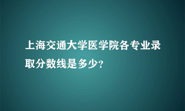 上海交通大学医学院各专业录取分数线是多少？